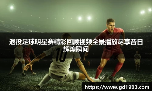 退役足球明星赛精彩回顾视频全景播放尽享昔日辉煌瞬间